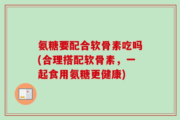 氨糖要配合软骨素吃吗(合理搭配软骨素，一起食用氨糖更健康)
