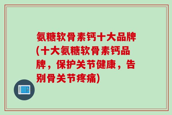 氨糖软骨素钙十大品牌(十大氨糖软骨素钙品牌，保护关节健康，告别骨关节疼痛)