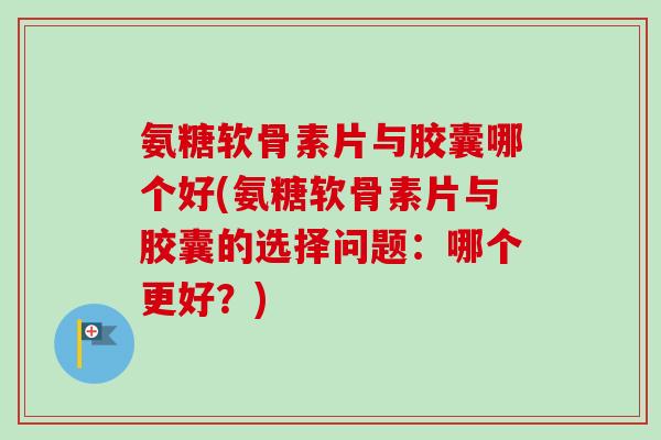 氨糖软骨素片与胶囊哪个好(氨糖软骨素片与胶囊的选择问题：哪个更好？)