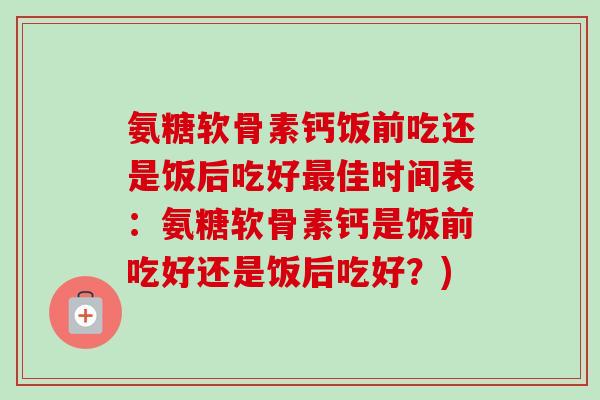 氨糖软骨素钙饭前吃还是饭后吃好最佳时间表：氨糖软骨素钙是饭前吃好还是饭后吃好？)