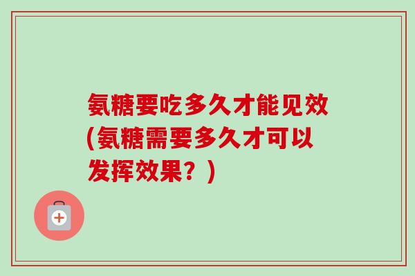 氨糖要吃多久才能见效(氨糖需要多久才可以发挥效果？)