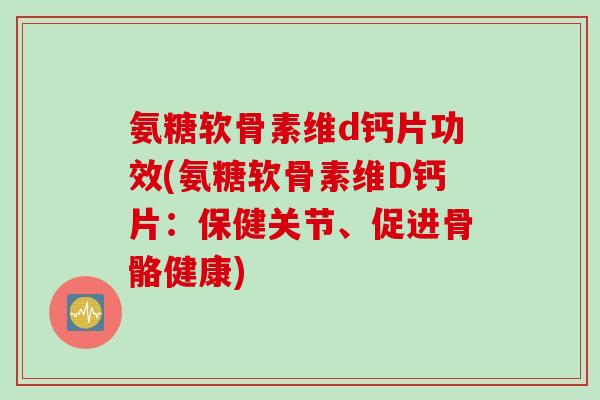氨糖软骨素维d钙片功效(氨糖软骨素维D钙片：保健关节、促进骨骼健康)