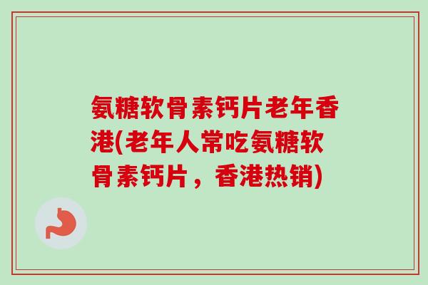 氨糖软骨素钙片老年香港(老年人常吃氨糖软骨素钙片，香港热销)