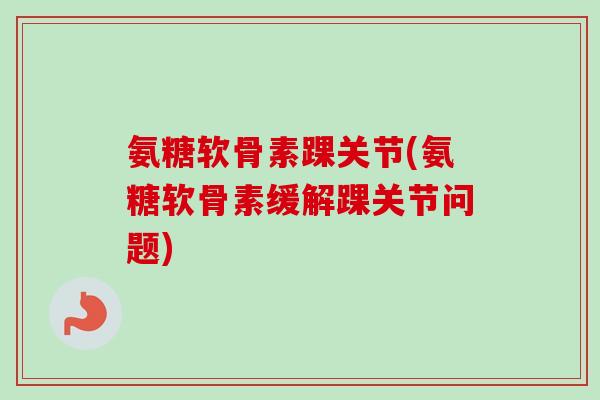 氨糖软骨素踝关节(氨糖软骨素缓解踝关节问题)