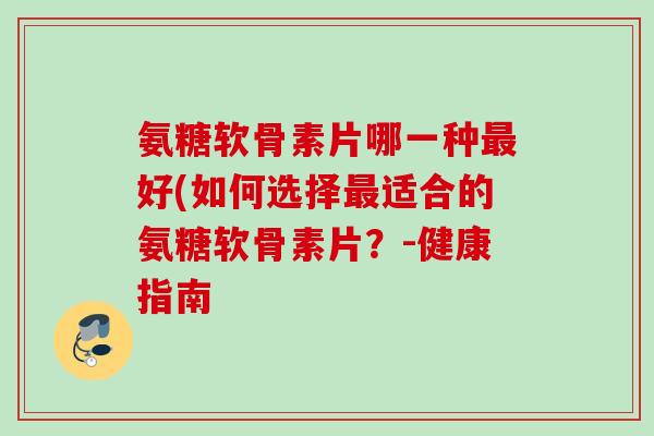 氨糖软骨素片哪一种最好(如何选择最适合的氨糖软骨素片？-健康指南