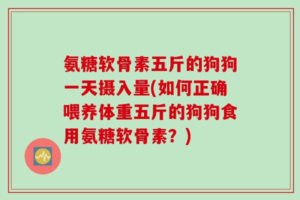 氨糖软骨素五斤的狗狗一天摄入量(如何正确喂养体重五斤的狗狗食用氨糖软骨素？)
