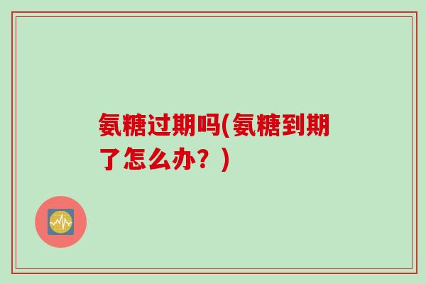 氨糖过期吗(氨糖到期了怎么办？)