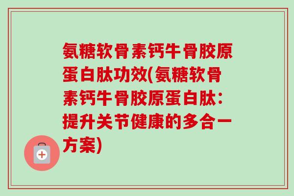 氨糖软骨素钙牛骨胶原蛋白肽功效(氨糖软骨素钙牛骨胶原蛋白肽：提升关节健康的多合一方案)