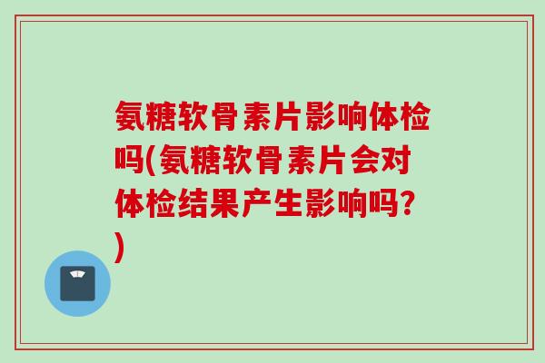 氨糖软骨素片影响体检吗(氨糖软骨素片会对体检结果产生影响吗？)
