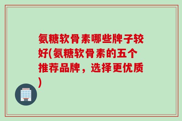氨糖软骨素哪些牌子较好(氨糖软骨素的五个推荐品牌，选择更优质)