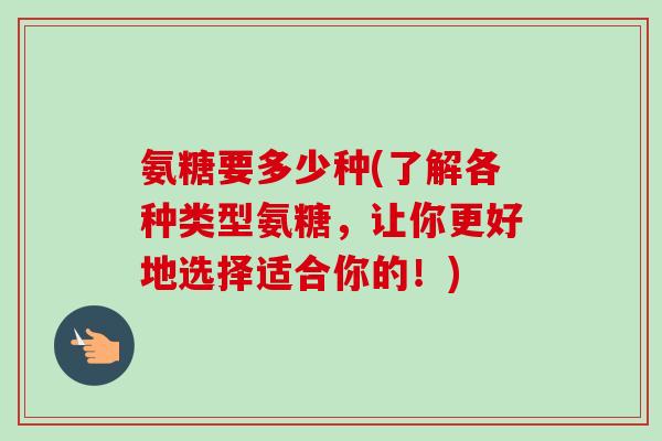 氨糖要多少种(了解各种类型氨糖,让你更好地选择适合你的!) 氨糖要多少种(了解各种类型氨糖,让你更好地选择适合你的!)