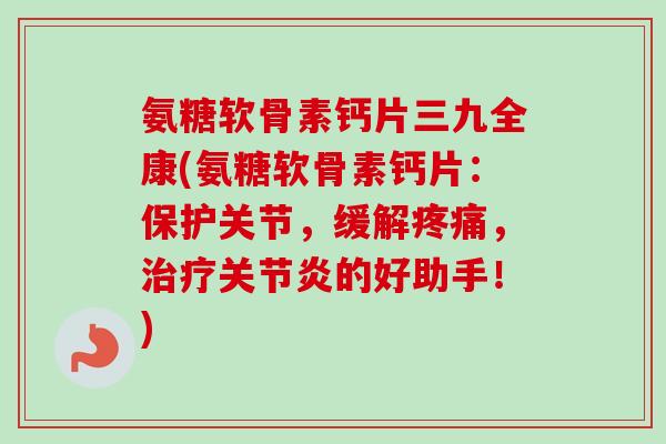 氨糖软骨素钙片三九全康(氨糖软骨素钙片:保护关节,缓解,的好助手!) 氨糖软骨素钙片三九全康(氨糖软骨素钙片:保护关节,缓解,的好助手!)