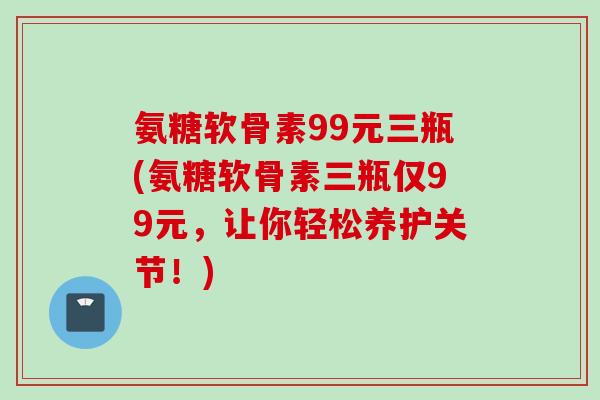 氨糖软骨素99元三瓶(氨糖软骨素三瓶仅99元，让你轻松养护关节！)
