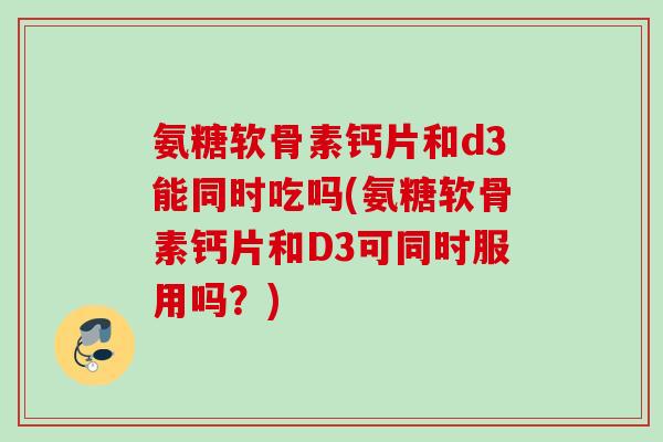 氨糖软骨素钙片和d3能同时吃吗(氨糖软骨素钙片和D3可同时服用吗？)