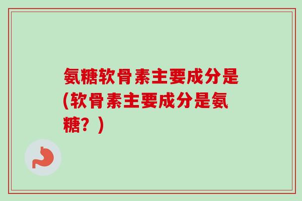 氨糖软骨素主要成分是(软骨素主要成分是氨糖？)