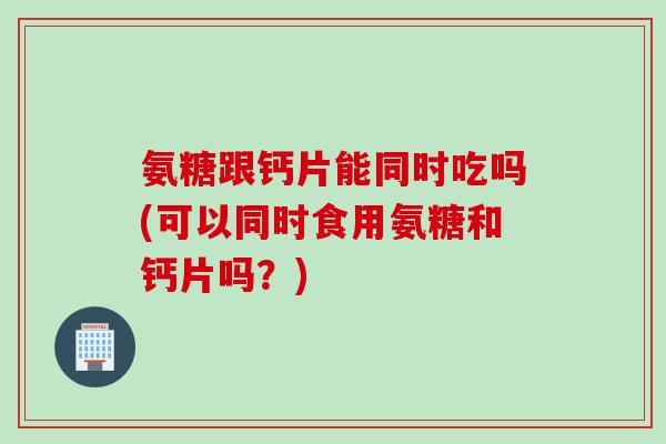 氨糖跟钙片能同时吃吗(可以同时食用氨糖和钙片吗？)