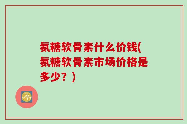 氨糖软骨素什么价钱(氨糖软骨素市场价格是多少？)
