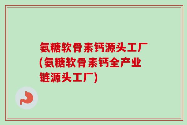 氨糖软骨素钙源头工厂(氨糖软骨素钙全产业链源头工厂)