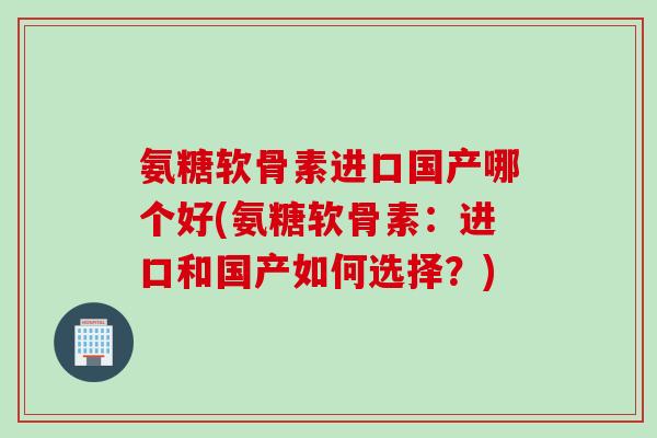 氨糖软骨素进口国产哪个好(氨糖软骨素：进口和国产如何选择？)