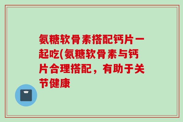 氨糖软骨素搭配钙片一起吃(氨糖软骨素与钙片合理搭配，有助于关节健康