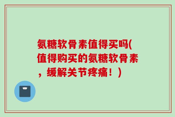 氨糖软骨素值得买吗(值得购买的氨糖软骨素，缓解关节疼痛！)
