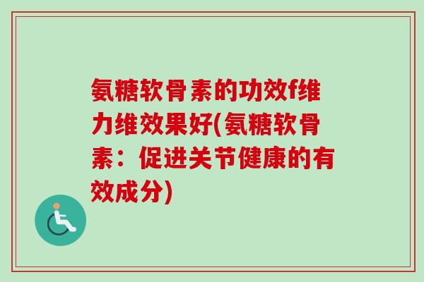 氨糖软骨素的功效f维力维效果好(氨糖软骨素：促进关节健康的有效成分)
