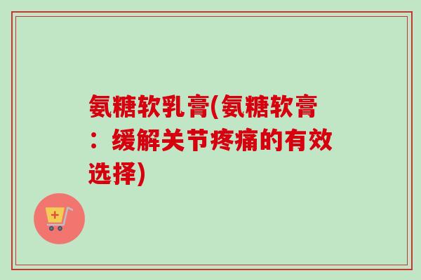 氨糖软乳膏(氨糖软膏：缓解关节疼痛的有效选择)
