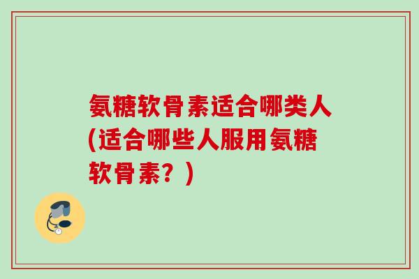 氨糖软骨素适合哪类人(适合哪些人服用氨糖软骨素？)