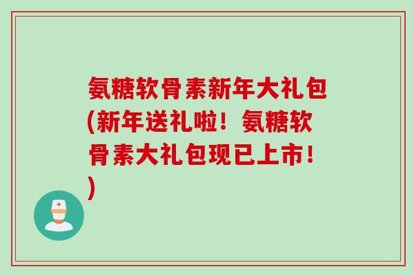 氨糖软骨素新年大礼包(新年送礼啦！氨糖软骨素大礼包现已上市！)
