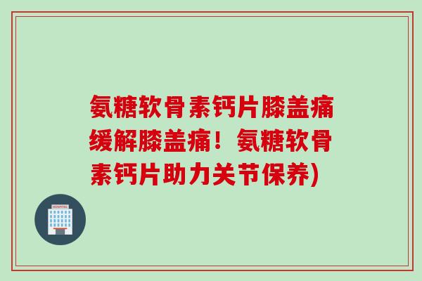 氨糖软骨素钙片膝盖痛缓解膝盖痛！氨糖软骨素钙片助力关节保养)