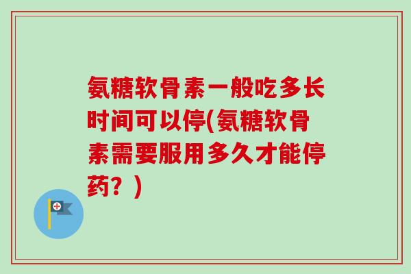 氨糖软骨素一般吃多长时间可以停(氨糖软骨素需要服用多久才能停药？)