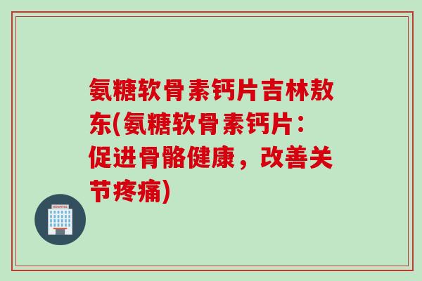 氨糖软骨素钙片吉林敖东(氨糖软骨素钙片：促进骨骼健康，改善关节疼痛)
