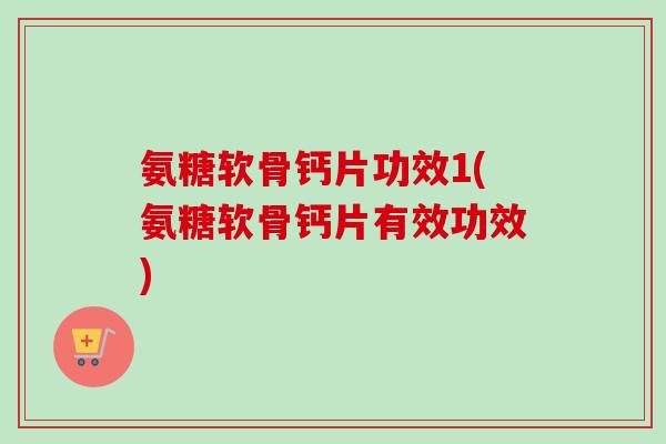 氨糖软骨钙片功效1(氨糖软骨钙片有效功效)