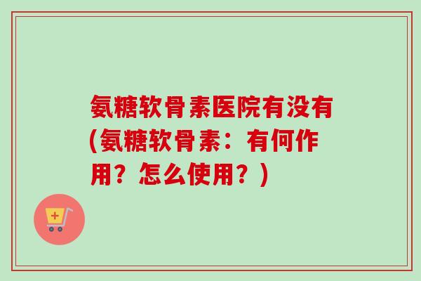 氨糖软骨素医院有没有(氨糖软骨素:有何作用?怎么使用?) 氨糖软骨素医院有没有(氨糖软骨素:有何作用?怎么使用?)