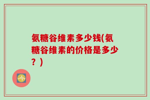 氨糖谷维素多少钱(氨糖谷维素的价格是多少？)