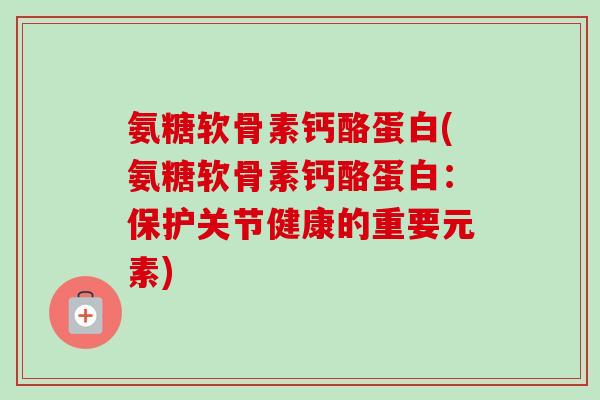 氨糖软骨素钙酪蛋白(氨糖软骨素钙酪蛋白：保护关节健康的重要元素)