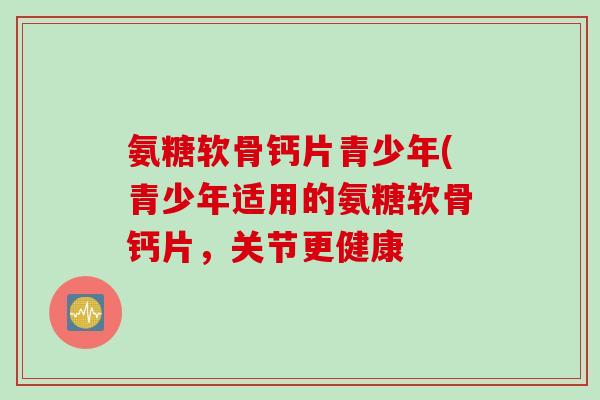 氨糖软骨钙片青少年(青少年适用的氨糖软骨钙片，关节更健康