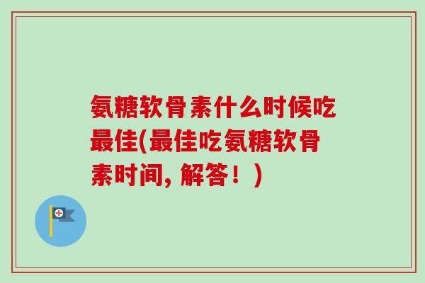 氨糖软骨素什么时候吃最佳(最佳吃氨糖软骨素时间, 解答！)