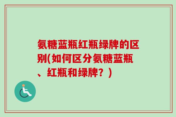 氨糖蓝瓶红瓶绿牌的区别(如何区分氨糖蓝瓶、红瓶和绿牌？)