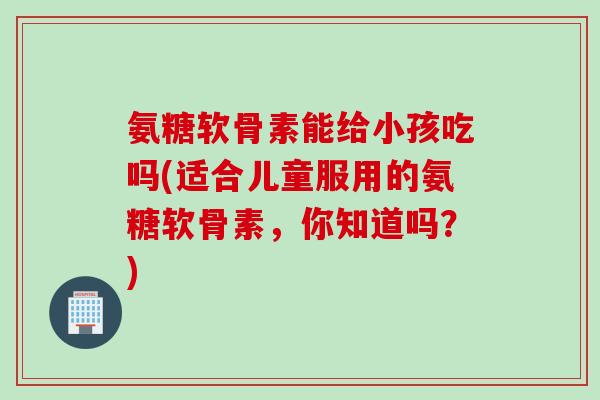 氨糖软骨素能给小孩吃吗(适合儿童服用的氨糖软骨素，你知道吗？)