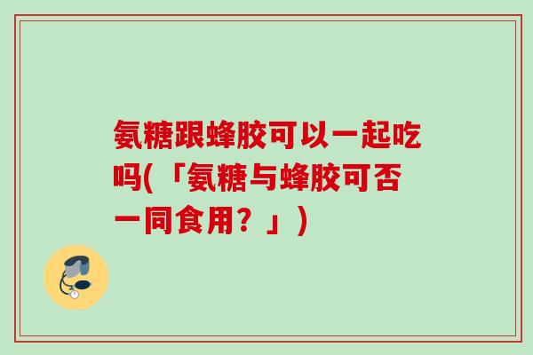 氨糖跟蜂胶可以一起吃吗(「氨糖与蜂胶可否一同食用？」)