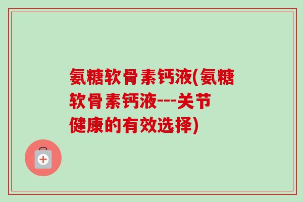 氨糖软骨素钙液(氨糖软骨素钙液---关节健康的有效选择)