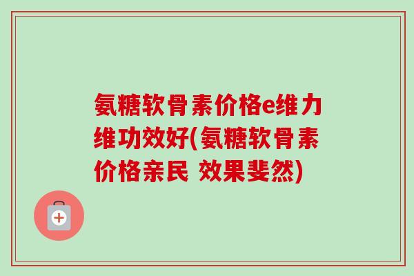 氨糖软骨素价格e维力维功效好(氨糖软骨素价格亲民 效果斐然)