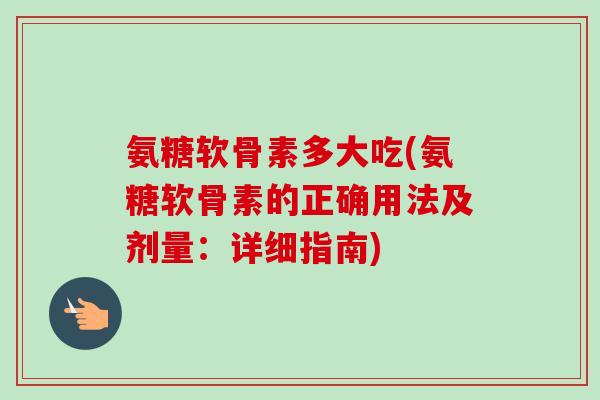 氨糖软骨素多大吃(氨糖软骨素的正确用法及剂量：详细指南)