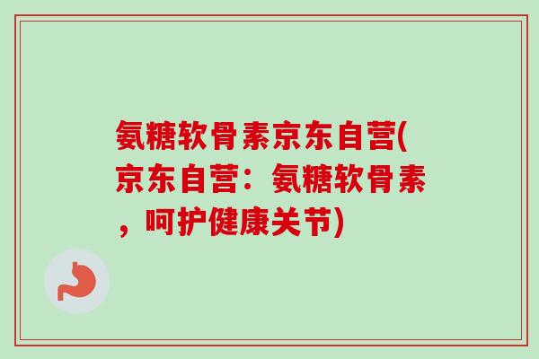 氨糖软骨素京东自营(京东自营：氨糖软骨素，呵护健康关节)