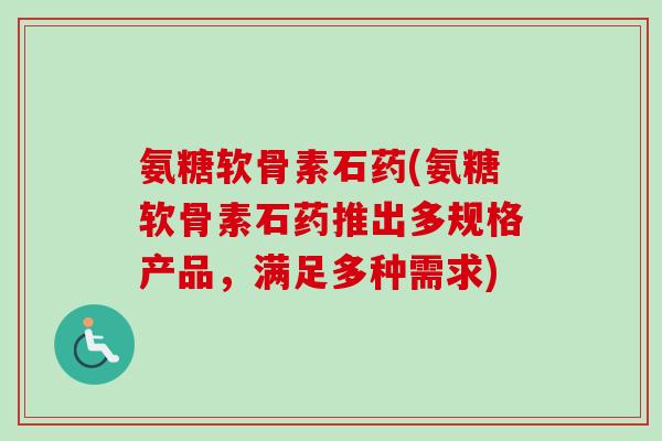 氨糖软骨素石药(氨糖软骨素石药推出多规格产品，满足多种需求)