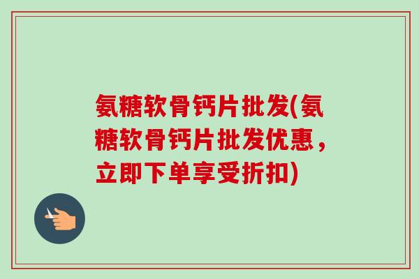 氨糖软骨钙片批发(氨糖软骨钙片批发优惠，立即下单享受折扣)