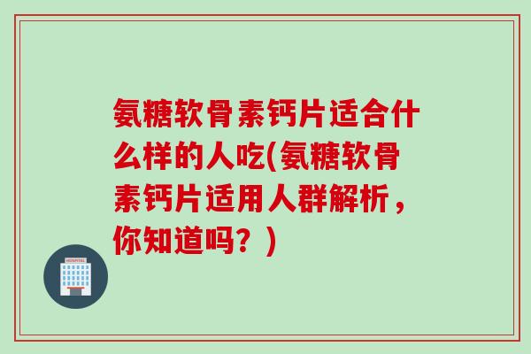 氨糖软骨素钙片适合什么样的人吃(氨糖软骨素钙片适用人群解析，你知道吗？)