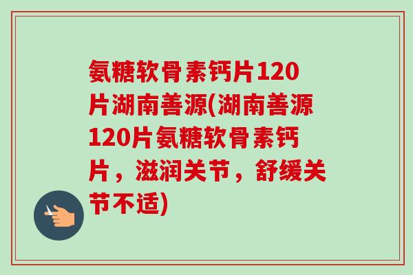 氨糖软骨素钙片120片湖南善源(湖南善源120片氨糖软骨素钙片,滋润关节,舒缓关节不适) 氨糖软骨素钙片120片湖南善源(湖南善源120片氨糖软骨素钙片,滋润关节,舒缓关节不适)