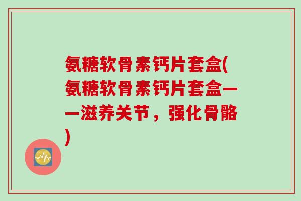 氨糖软骨素钙片套盒(氨糖软骨素钙片套盒——滋养关节，强化骨骼)
